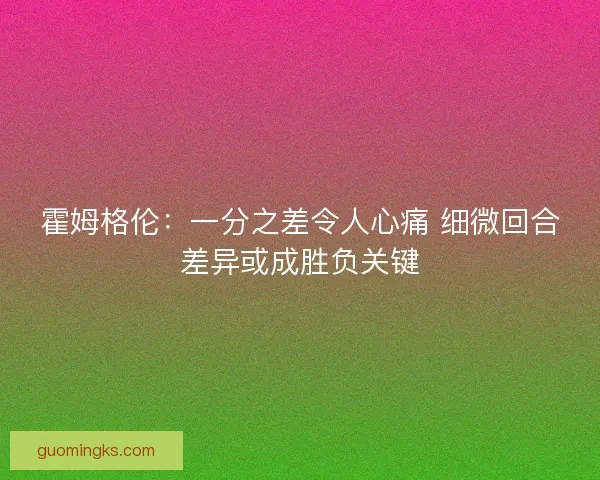 霍姆格伦:一分之差令人心痛 细微回合差异或成胜负关键 霍姆格伦:一分之差令人心痛 细微回合差异或成胜负关键