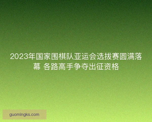2023年国家围棋队亚运会选拔赛圆满落幕 各路高手争夺出征资格