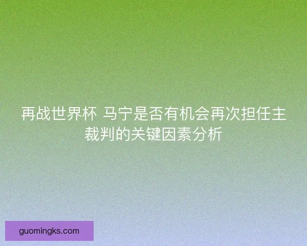 再战世界杯 马宁是否有机会再次担任主裁判的关键因素分析 再战世界杯 马宁是否有机会再次担任主裁判的关键因素分析