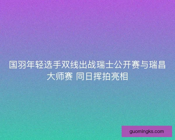 国羽年轻选手双线出战瑞士公开赛与瑞昌大师赛 同日挥拍亮相