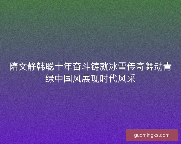 隋文静韩聪十年奋斗铸就冰雪传奇舞动青绿中国风展现时代风采 隋文静韩聪十年奋斗铸就冰雪传奇舞动青绿中国风展现时代风采