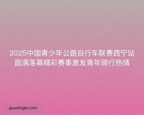 2025中国青少年公路自行车联赛西宁站圆满落幕精彩赛事激发青年骑行热情 2025中国青少年公路自行车联赛西宁站圆满落幕精彩赛事激发青年骑行热情