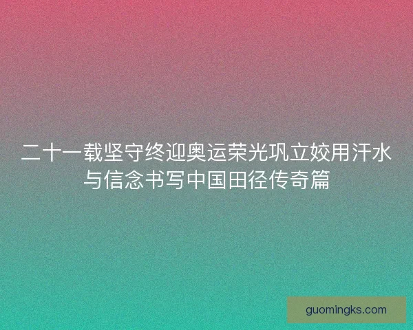 二十一载坚守终迎奥运荣光巩立姣用汗水与信念书写中国田径传奇篇