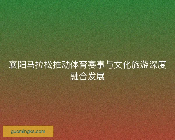 襄阳马拉松推动体育赛事与文化旅游深度融合发展 襄阳马拉松推动体育赛事与文化旅游深度融合发展
