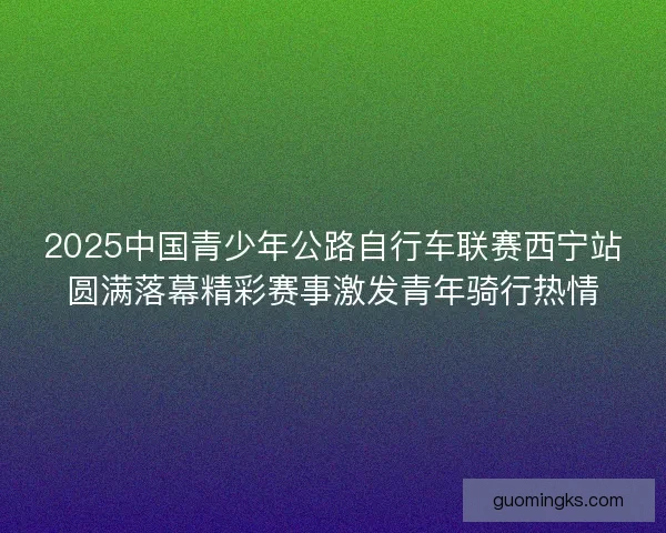 2025中国青少年公路自行车联赛西宁站圆满落幕精彩赛事激发青年骑行热情