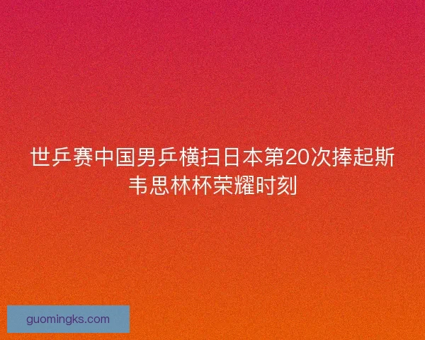 世乒赛中国男乒横扫日本第20次捧起斯韦思林杯荣耀时刻