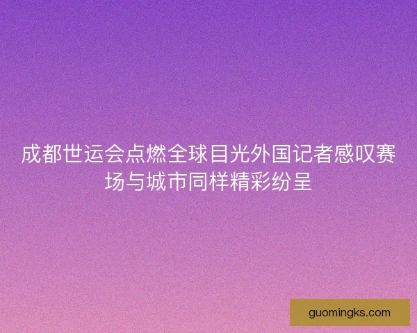 成都世运会点燃全球目光外国记者感叹赛场与城市同样精彩纷呈