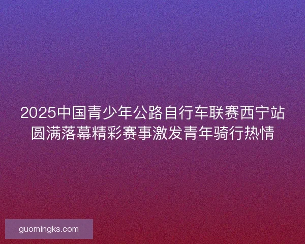 2025中国青少年公路自行车联赛西宁站圆满落幕精彩赛事激发青年骑行热情