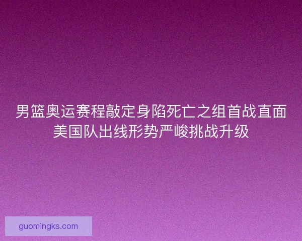 男篮奥运赛程敲定身陷死亡之组首战直面美国队出线形势严峻挑战升级