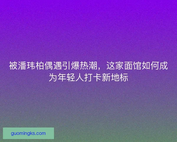 被潘玮柏偶遇引爆热潮，这家面馆如何成为年轻人打卡新地标