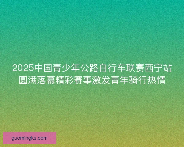 2025中国青少年公路自行车联赛西宁站圆满落幕精彩赛事激发青年骑行热情
